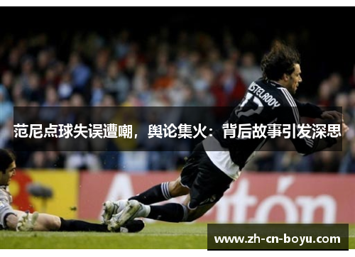 范尼点球失误遭嘲，舆论集火：背后故事引发深思