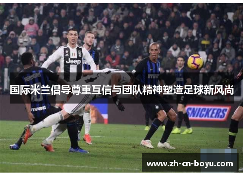国际米兰倡导尊重互信与团队精神塑造足球新风尚