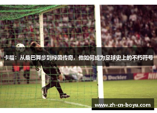 卡福：从桑巴舞步到绿茵传奇，他如何成为足球史上的不朽符号