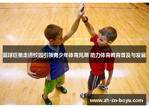篮球巨星走进校园引领青少年体育风潮 助力体育教育普及与发展