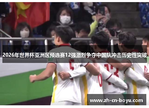 2026年世界杯亚洲区预选赛12强激烈争夺中国队冲击历史性突破