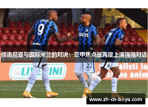 博洛尼亚与国际米兰的对决：意甲焦点战再度上演强强对话