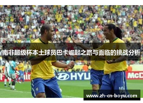 南非超级杯本土球员巴卡崛起之路与面临的挑战分析