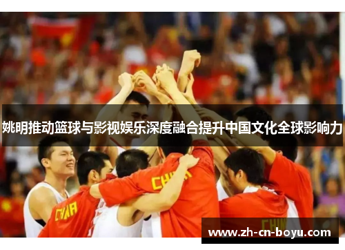姚明推动篮球与影视娱乐深度融合提升中国文化全球影响力