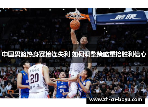 中国男篮热身赛接连失利 如何调整策略重拾胜利信心