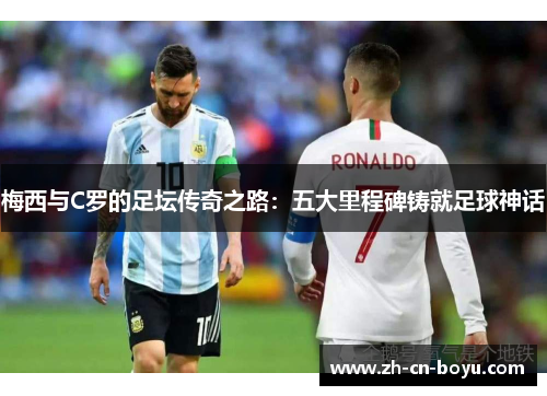 梅西与C罗的足坛传奇之路：五大里程碑铸就足球神话