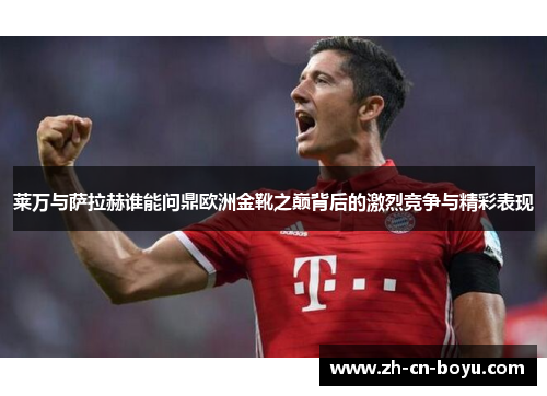 莱万与萨拉赫谁能问鼎欧洲金靴之巅背后的激烈竞争与精彩表现