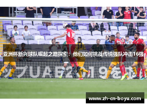 亚洲杯新兴球队崛起之路探索：他们如何挑战传统强队冲击16强