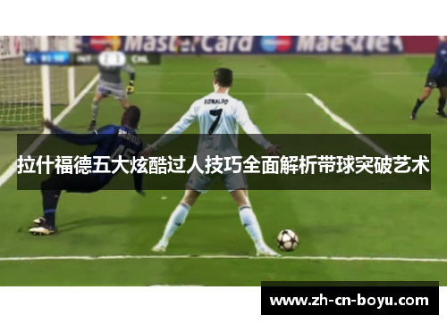 拉什福德五大炫酷过人技巧全面解析带球突破艺术