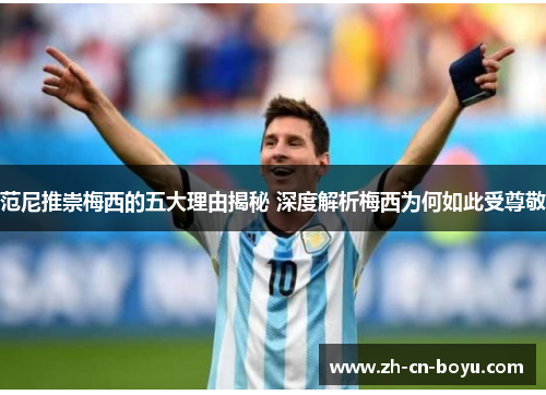 范尼推崇梅西的五大理由揭秘 深度解析梅西为何如此受尊敬