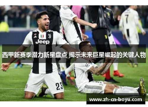 西甲新赛季潜力新星盘点 揭示未来巨星崛起的关键人物