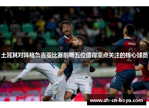 土耳其对阵格鲁吉亚比赛前瞻五位值得重点关注的核心球员 土耳其对阵格鲁吉亚比赛前瞻五位值得重点关注的核心球员