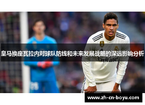 皇马换座瓦拉内对球队防线和未来发展战略的深远影响分析 皇马换座瓦拉内对球队防线和未来发展战略的深远影响分析